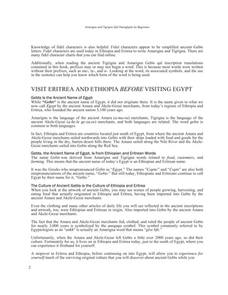 Amarigna and Tigrigna Qal Hieroglyphs for Beginners
2
Knowledge of fidel characters is also helpful. Fidel characters appear to be simplified ancient Gebts
letters. Fidel characters are used today in Ethiopia and Eritrea to write Amarigna and Tigrigna. There are
many fidel character charts that you can find online.
Additionally, when reading the ancient Tigrigna and Amarigna Gebts qal inscription translations
contained in this book, prefixes may or may not begin a word. This is because most words were written
without their prefixes, such as me-, te-, and a-. Looking at the word, its associated symbols, and the use
in the sentence can help you know which form of the word is being used.
VISIT ERITREA AND ETHIOPIA BEFORE VISITING EGYPT
Gebts Is the Ancient Name of Egypt
While “Gebts“ is the ancient name of Egypt, it did not originate there. It is the name given to what we
now call Egypt by the ancient Amara and Akele-Gezai merchants, from today’s regions of Ethiopia and
Eritrea, who founded the ancient nation 5,100 years ago.
Amarigna is the language of the ancient Amara (a-ma-ra) merchants, Tigrigna is the language of the
ancient Akele-Gezai (a-ke-le ge-za-ee) merchants, and both languages are related. The word gebts is
common to both languages.
In fact, Ethiopia and Eritrea are countries located just south of Egypt, from where the ancient Amara and
Akele-Gezai merchants sailed northwards into Gebts with their ships loaded with food and goods for the
people living in the dry, barren desert hills there. The Amara sailed along the Nile River and the Akele-
Gezai merchants sailed into Gebts along the Red Sea.
Gebts, the Ancient Name of Egypt, Is from Ethiopian and Eritrean Words
The name Gebts was derived from Amarigna and Tigrigna words related to food, customers, and
farming. This means that the ancient name of today’s Egypt is an Ethiopian and Eritrean name.
It was the Greeks who mispronounced Gebts as “Egypt.” The names ”Coptic” and “Copts” are also both
mispronunciations of the ancient name, “Gebts.” But still today, Ethiopians and Eritreans continue to call
Egypt by their name for it, “Gebts.”
The Culture of Ancient Gebts is the Culture of Ethiopia and Eritrea
When you look at the artwork of ancient Gebts, you may see scenes of people growing, harvesting, and
eating food that actually originated in Ethiopia and Eritrea, having been imported into Gebts by the
ancient Amara and Akele-Gezai merchants.
Even the clothing and many other articles of daily life you will see reflected in the ancient inscriptions
and artwork, too, were Ethiopian and Eritrean in origin. Also imported into Gebts by the ancient Amara
and Akele-Gezai merchants.
The fact that the Amara and Akele-Gezai merchants fed, clothed, and ruled the people of ancient Gebts
for nearly 3,000 years is symbolized by the aneqaqa symbol. This symbol commonly referred to by
Egyptologists as an “ankh” is actually an Amarigna word that means “give life.”
Unfortunately, when the Amara and Akele-Gezai left Gebts a little over 2000 years ago, so did their
culture. Fortunately for us, it lives on in Ethiopia and Eritrea today, just to the south of Egypt, where you
can experience it firsthand for yourself.
A stopover in Eritrea and Ethiopia, before continuing on into Egypt, will allow you to experience for
yourself much of the surviving original culture that you will discover about ancient Gebts while you
 