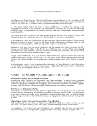 Amarigna and Tigrigna Qal Hieroglyphs for Beginners
3
are in Egypt. And though there are Ethiopian and Eritrean restaurants located in cities around the world
for you to enjoy, there is no better place to experience the inviting aromas, spicy sauces, and delicious
cuisine of the Amara and Akele-Gezai than in Ethiopia and Eritrea on your way to Egypt.
In coffee shops, markets, and on the streets of Eritrea and Ethiopia you will hear the language of the
hieroglyphs for yourself. In the restaurants you will intimately experience the food that was eaten and
depicted in scenes of ancient Gebts life, including the bread made from teff flour called injera and spiced
bread called dabo.
Your mouth will water as you pick up some berbere-seasoned wat stew with a piece of injera, and
prepare to place it into your mouth, just as they did thousands of years ago in ancient Gebts.
In the markets of Eritrea and Ethiopia you can purchase items similar to what you will see in artwork
depicting life in ancient Gebts. You can buy the shama clothing, chama shoes, and mesob tables, as well
as the etan incense enjoyed over 5,000 years ago by the people of ancient Gebts.
And there is even more. You can see the Abay River and the Atebara River, both, which feed the Nile.
You can visit the old Port Adulis on the Red Sea coast of Eritrea, from where the Akele-Gezai shipped
goods to ancient Gebts, and take a boat ride on Lake Tana in Ethiopia, from where the ancient Amara
launched their ships filled with goods destined for Gebts.
Though Eritrea and Ethiopia have cities that look like modern cities anywhere around the world, the
ancient culture is alive and still enjoyed today. The 5-star hotels, movie cinemas, and exciting night clubs
of Eritrea and Ethiopia will keep you grounded, as a reminder you that you are still in the 21st century of
today.
So when planning a trip to Egypt, remember to book a stopover in Eritrea, Ethiopia, or both. Then when
you are ready to continue your journey of discovery in Egypt, both Ethiopian Airlines and Eritrean
Airlines can fly you into Egypt with world-class service.
ABOUT THE WORDS YOU ARE ABOUT TO READ
Amarigna and Tigrigna Are Two Related Languages
As mentioned earlier, Amarigna and Tigrigna are two related languages. The ancient Amara merchants
spoke what we today call Amarigna and the ancient Akele-Gezai merchants spoke what we call Tigrigna.
Therefore, as you begin reading the following pages, you will see that some words are from the Tigrigna
language, some are from the Amarigna language, and some words are from both languages.
What Appear To Be Repeated Words
You will also see some words listed that appear to repeat. But if you look closely, you will see that the
various words are spelled using different picture-symbols to represent similar sounds. And while there
are far more spellings of similar words with different picture-symbols than what you will see in this
book, showing some helps to illustrate that Amarigna and Tigrigna were written in ancient Gebts purely
by sound.
A Complicated System of Sounds Represented by Picture-Symbols
Each sound usually has more than one object associated with it, which can be drawn to form part of a
word. Plus – and here is the tricky part – each object can represent many different related sounds.
For example, a wavy line that Egyptologists thought only represented the letter “n,” turns out to primarily
represent the letter “m,” coming from the Tigrigna word for water, “may.” Another example is the
 