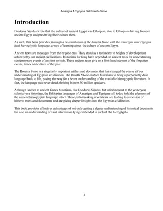 Amarigna & Tigrigna Qal Rosetta Stone
3
Introduction
Diodorus Siculus wrote that the culture of ancient Egypt was Ethiopian, due to Ethiopians having founded
ancient Egypt and preserving their culture there.
As such, this book provides, through a re-translation of the Rosetta Stone with the Amarigna and Tigrigna
dual hieroglyphic language, a way of learning about the culture of ancient Egypt.
Ancient texts are messages from the bygone eras. They stand as a testimony to heights of development
achieved by our ancient civilizations. Historians for long have depended on ancient texts for understanding
contemporary events of ancient periods. These ancient texts give us a first-hand account of the forgotten
events, times and culture of the past.
The Rosetta Stone is a singularly important artifact and document that has changed the course of our
understanding of Egyptian civilization. The Rosetta Stone enabled historians to bring a purportedly dead
language back to life, paving the way for a better understanding of the available hieroglyphic literature. In
fact, the language was never dead, thriving in over 30 million speakers.
Although known to ancient Greek historians, like Diodorus Siculus, but unbeknownst to the yesteryear
colonial-era historians, the Ethiopian languages of Amarigna and Tigrigna still today hold the elements of
the ancient hieroglyphic language intact. These path-breaking revelations are leading to a revision of
hitherto translated documents and are giving deeper insights into the Egyptian civilization.
This book provides affords us advantages of not only getting a deeper understanding of historical documents
but also an understanding of vast information lying embedded in each of the hieroglyphs.
 