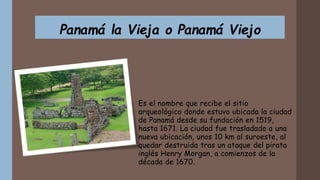 Panamá la Vieja o Panamá Viejo
Es el nombre que recibe el sitio
arqueológico donde estuvo ubicada la ciudad
de Panamá desde su fundación en 1519,
hasta 1671. La ciudad fue trasladada a una
nueva ubicación, unos 10 km al suroeste, al
quedar destruida tras un ataque del pirata
inglés Henry Morgan, a comienzos de la
década de 1670.
 