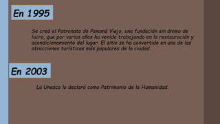En 1995
Se creó el Patronato de Panamá Viejo, una fundación sin ánimo de
lucro, que por varios años ha venido trabajando en la restauración y
acondicionamiento del lugar. El sitio se ha convertido en una de las
atracciones turísticas más populares de la ciudad.
En 2003
La Unesco lo declaró como Patrimonio de la Humanidad.
 