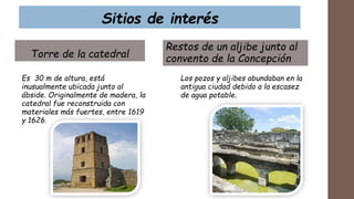Sitios de interés
Torre de la catedral
Es 30 m de altura, está
inusualmente ubicada junto al
ábside. Originalmente de madera, la
catedral fue reconstruida con
materiales más fuertes, entre 1619
y 1626.
Restos de un aljibe junto al
convento de la Concepción
Los pozos y aljibes abundaban en la
antigua ciudad debido a la escasez
de agua potable.
 