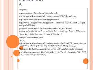 BIBLIOGRAFI
A
Imágenes:
http://commons.wikimedia.org/wiki/Solar_cell
http://upload.wikimedia.org/wikipedia/commons/9/90/Solar_cell.png
http://www.textoscientificos.com/energia/celulas
http://photos1.blogger.com/x/blogger2/1947/9565449514256/600/z/587214/gse_
multipart26894.jpg
tp://es.wikipedia.org/wiki/es:Provincia%20de%20San%20Juan?
uselang=en#mediaviewer/Archivo:Planta_fotovoltaica_San_Juan_I,_Ullum.jpg
Planta fotovoltaica San Juan I, UllumCC BY-SA 3.0
Enrique Guardia - Own work
file url:
http://upload.wikimedia.org/wikipedia/commons/2/2c/Fixed_Tilt_Solar_panel_at
_Canterbury_Municipal_Building_Canterbury_New_Hampshire.jpg
Attribution: By SayCheeeeeese (Own work) [CC0], via Wikimedia Commons
http://3.bp.blogspot.com/_S0l0s3qr9_o/TN21HH7TosI/AAAAAAAADl0/RfyFZt
kOx30/s1600/image_thumb2.png
 