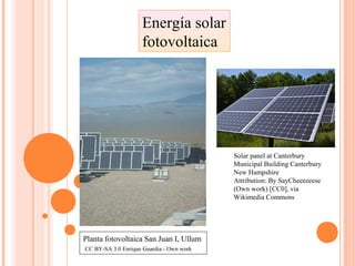 Energía solar
fotovoltaica
Planta fotovoltaica San Juan I, Ullum
CC BY-SA 3.0 Enrique Guardia - Own work
Solar panel at Canterbury
Municipal Building Canterbury
New Hampshire
Attribution: By SayCheeeeeese
(Own work) [CC0], via
Wikimedia Commons
 