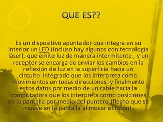 Es un dispositivo apuntador que integra en su
interior un LED (incluso hay algunos con tecnología
láser), que emite luz de manera intermitente , y un
  receptor se encarga de enviar los cambios en la
      reflexión de luz en la superficie hacia un
    circuito integrado que los interpreta como
  movimientos en todas direcciones, y finalmente
     estos datos por medio de un cable hacia la
 computadora que los interpreta como posiciones
en la pantalla por medio del puntero (flecha que se
      mueve en la pantalla al mover el ratón).
 