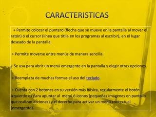 + Permite colocar el puntero (flecha que se mueve en la pantalla al mover el
ratón) ó el cursor (línea que titila en los programas al escribir), en el lugar
deseado de la pantalla.

+ Permite moverse entre menús de manera sencilla.

+ Se usa para abrir un menú emergente en la pantalla y elegir otras opciones.

+ Reemplaza de muchas formas el uso del teclado.

 + Cuenta con 2 botones en su versión más básica, regularmente el botón
izquierdo es para apuntar al menú ó íconos (pequeñas imágenes en pantalla
que realizan acciones) y el derecho para activar un menú contextual
(emergente).
 