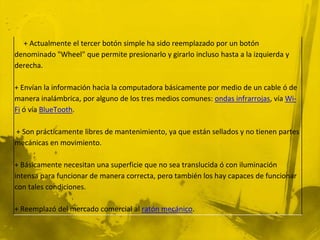 + Actualmente el tercer botón simple ha sido reemplazado por un botón
denominado "Wheel" que permite presionarlo y girarlo incluso hasta a la izquierda y
derecha.

+ Envían la información hacia la computadora básicamente por medio de un cable ó de
manera inalámbrica, por alguno de los tres medios comunes: ondas infrarrojas, vía Wi-
Fi ó vía BlueTooth.

+ Son prácticamente libres de mantenimiento, ya que están sellados y no tienen partes
mecánicas en movimiento.

+ Básicamente necesitan una superficie que no sea translucida ó con iluminación
intensa para funcionar de manera correcta, pero también los hay capaces de funcionar
con tales condiciones.

+ Reemplazó del mercado comercial al ratón mecánico.
 