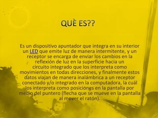 Es un dispositivo apuntador que integra en su interior
 un LED que emite luz de manera intermitente, y un
    receptor se encarga de enviar los cambios en la
        reflexión de luz en la superficie hacia un
       circuito integrado que los interpreta como
movimientos en todas direcciones, y finalmente estos
  datos viajan de manera inalámbrica a un receptor
 conectado y/o integrado en la computadora, la cuál
   los interpreta como posiciones en la pantalla por
medio del puntero (flecha que se mueve en la pantalla
                    al mover el ratón).
 