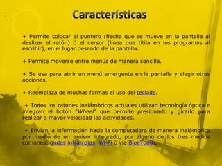 + Permite colocar el puntero (flecha que se mueve en la pantalla al
deslizar el ratón) ó el cursor (línea que titila en los programas al
escribir), en el lugar deseado de la pantalla.

+ Permite moverse entre menús de manera sencilla.

+ Se usa para abrir un menú emergente en la pantalla y elegir otras
opciones.

+ Reemplaza de muchas formas el uso del teclado.

 + Todos los ratones inalámbricos actuales utilizan tecnología óptica e
integran el botón "Wheel" que permite presionarlo y girarlo para
realizar a mayor velocidad las actividades.

 + Envían la información hacia la computadora de manera inalámbrica
por medio de un emisor integrado, por alguno de los tres medios
comunes: ondas infrarrojas, Wi-Fi ó vía BlueTooth.
 