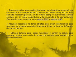 + Todos necesitan para poder funcionar, un dispositivo especial que
se conecte a la computadora ó que se encuentre integrado en ella,
llamado receptor (para IR, Wi-Fi ó BlueTooth), el cuál recibe la señal
emitida por el ratón inalámbrico y la transmite a la computadora.
Este puede tener conector para puerto PS/2 ó puerto USB.

+ Algunos necesitan no tener objetos que crean interferencia para
funcionar de manera correcta, llegando a tener un área de influencia
de varios metros.

+ Utilizan batería para poder funcionar y emitir la señal, pero
algunos cuentan con modo de ahorro de energía para cuando no se
están utilizando.
 