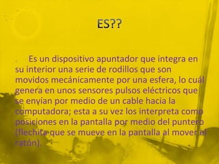 . Es un dispositivo apuntador que integra en
su interior una serie de rodillos que son
movidos mecánicamente por una esfera, lo cuál
genera en unos sensores pulsos eléctricos que
se envían por medio de un cable hacia la
computadora; esta a su vez los interpreta como
posiciones en la pantalla por medio del puntero
(flechita que se mueve en la pantalla al mover el
ratón).
 