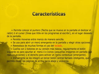+ Permite colocar el puntero (flecha que se mueve en la pantalla al deslizar el
ratón) ó el cursor (línea que titila en los programas al escribir), en el lugar deseado
de la pantalla.
    + Permite moverse entre menús de manera sencilla.
    + Se usa para abrir un menú emergente en la pantalla y elegir otras opciones.
    + Reemplaza de muchas formas el uso del teclado.
    + Cuenta con 2 botones en su versión más básica, regularmente el botón
izquierdo es para apuntar al menú ó e íconos (pequeñas imágenes en pantalla que
realizan acciones) y el derecho para activar un menú contextual (emergente).
    + Inicialmente se les integró un tercer botón central llamado inteligente, que
permite mover las páginas de arriba hacia abajo y viceversa.
 