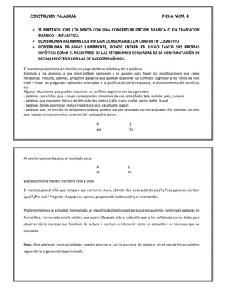 CONSTRUYEN PALABRAS FICHA NÚM. 4 
 SE PRETENDE QUE LOS NIÑOS CON UNA CONCEPTUALIZACIÓN SILÁBICA O EN TRANSICIÓN SILÁBICO – ALFABÉTICA: 
 CONSTRUYAN PALABRAS QUE PUEDAN OCASIONARLES UN CONFLICTO COGNITIVO 
 CONSTRUYAN PALABRAS LIBREMENTE, DONDE ENTREN EN JUEGO TANTO SUS PROPIAS HIPÓTESIS COMO EL RESULTADO DE LAS REFLEXIONES DERIVADAS DE LA CONFRONTACIÓN DE DICHAS HIPÓTESIS CON LAS DE SUS COMPAÑEROS. 
El maestro proporciona a cada niño un juego de letras móviles y dicta palabras. Estimula a los alumnos a que intercambien opiniones y se ayuden para hacer las modificaciones que crean necesarias. Procura, además, proponer palabras que puedan ocasionar un conflicto cognitivo a los niños de este nivel y hacer las preguntas habituales orientadas a la justificación de la respuesta, al planteamiento del conflicto, etc. Algunas situaciones que pueden ocasionar un conflicto cognitivo son las siguientes: - palabras con sílabas, que a la vez corresponden al nombre de una letra (dedo, tela, metate, pelo, cadena) - palabras que requieren del uso de letras de dos grafías (calle, carro, coche, perro, leche, lluvia) - palabras donde aparezcan sílabas repetidas (coco, cacahuate, papal) - palabras que, en función de la hipótesis silábica, puedan dar por resultado escrituras iguales. Por ejemplo, un niño que trabaja con consonantes, para escribir paso podría poner: 
P 
S 
pa 
So 
Al pedirle que escriba piso, el resultado sería: 
P 
S 
pi 
so 
y de esta misma manera escribiría Peso y puso. El maestro pide al niño que compare sus escrituras: A ver, ¿Dónde dice peso y dónde piso? ¿Peso y piso se escriben igual? ¿Por qué? Pregunta al equipo su opinión, propiciando la discusión y el intercambio. Posteriormente a la actividad mencionada, el maestro da oportunidad para que los alumnos construyan palabras en forma libre: Forme cada uno la palabra que quiera. Después pide a cada niño que la lea señalando con su dedo, para observar cómo manejan sus hipótesis de lectura y escritura e intervenir como es costumbre en los casos que se requieran. Nota: Más adelante, estas actividades pueden alternarse con la escritura de palabras sin el uso de letras móviles, siguiendo la organización aquí indicada. 
 