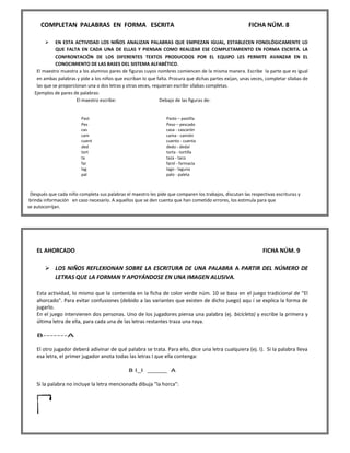COMPLETAN PALABRAS EN FORMA ESCRITA FICHA NÚM. 8 
 EN ESTA ACTIVIDAD LOS NIÑOS ANALIZAN PALABRAS QUE EMPIEZAN IGUAL, ESTABLECEN FONOLÓGICAMENTE LO QUE FALTA EN CADA UNA DE ELLAS Y PIENSAN COMO REALIZAR ESE COMPLETAMIENTO EN FORMA ESCRITA. LA CONFRONTACIÓN DE LOS DIFERENTES TEXTOS PRODUCIDOS POR EL EQUIPO LES PERMITE AVANZAR EN EL CONOCIMIENTO DE LAS BASES DEL SISTEMA ALFABÉTICO. 
El maestro muestra a los alumnos pares de figuras cuyos nombres comiencen de la misma manera. Escribe la parte que es igual en ambas palabras y pide a los niños que escriban lo que falta. Procura que dichas partes exijan, unas veces, completar sílabas de las que se proporcionan una o dos letras y otras veces, requieran escribir sílabas completas. Ejemplos de pares de palabras: 
El maestro escribe: 
Debajo de las figuras de: 
Después que cada niño completa sus palabras el maestro les pide que comparen los trabajos, discutan las respectivas escrituras y brinda información en caso necesario. A aquellos que se den cuenta que han cometido errores, los estimula para que se autocorrijan. 
EL AHORCADO FICHA NÚM. 9 
 LOS NIÑOS REFLEXIONAN SOBRE LA ESCRITURA DE UNA PALABRA A PARTIR DEL NÚMERO DE LETRAS QUE LA FORMAN Y APOYÁNDOSE EN UNA IMAGEN ALUSIVA. 
Esta actividad, lo mismo que la contenida en la ficha de color verde núm. 10 se basa en el juego tradicional de "El ahorcado". Para evitar confusiones (debido a las variantes que existen de dicho juego) aqu í se explica la forma de jugarlo. En el juego intervienen dos personas. Uno de los jugadores piensa una palabra (ej. bicicleta) y escribe la primera y última letra de ella, para cada una de las letras restantes traza una raya. B-------A El otro jugador deberá adivinar de qué palabra se trata. Para ello, dice una letra cualquiera (ej. I). Si la palabra lleva esa letra, el primer jugador anota todas las letras I que ella contenga: B I_I _____ A Si la palabra no incluye la letra mencionada dibuja "la horca": 
Past Pes cas cam cuent ded tort ta far lag pal 
Pasto – pastilla Peso – pescado casa - cascarón cama - camión cuento - cuenta dedo - dedal torta - tortilla taza - taco farol - farmacia lago - laguna palo - paleta  