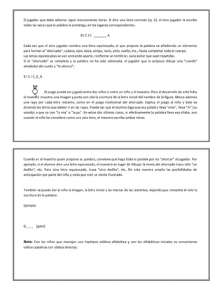El jugador que debe adivinar sigue mencionando letras. Si dice una letra correcta (ej. C). el otro jugador la escribe todas las veces que la palabra la contenga, en los lugares correspondientes. B I C I C _______ A Cada vez que el otro jugador nombra una letra equivocada, el que propuso la palabra va añadiendo un elemento para formar al "ahorcado"; cabeza, ojos, boca, orejas, nariz, pelo, cuello, etc., hasta completar todo el cuerpo. Las letras equivocadas se van anotando aparte, conforme se nombran, para evitar que sean repetidas. Si el "ahorcado" se completa y la palabra no ha sido adivinada, el jugador que la propuso dibuja una "cuerda" alrededor del cuello y "lo ahorca"; B I C I C_E_A 
El juego puede ser jugado entre dos niños o entre un niño y el maestro. Para el desarrollo de esta ficha el maestro muestra una imagen y junto con ella la escritura de la letra inicial del nombre de la figura. Marca además una raya por cada letra restante, como en el juego tradicional del ahorcado. Explica el juego al niño y éste va diciendo las letras que deben ir en las rayas. Puede ser que el alumno diga que esa palabra lleva "eme", lleva "m" (su sonido) o que va con "la rna" o "la pu". En estos dos últimos casos, si efectivamente la palabra lleva esa sílaba, aun cuando el niño las considere como una sola letra, el maestro escribe ambas letras. 
Cuando es el maestro quien propone la .palabra, conviene que haga todo lo posible por no "ahorcar" al jugador. Por ejemplo, si el alumno dice una letra equivocada, el maestro en lugar de dibujar la mano del ahorcado traza sólo "un dedito"; etc. Para otra Ietra equivocada, traza "otro dedito", etc. De esta manera amplía las posibilidades de anticipación por parte del niño y evita que este se sienta frustrado. También se puede dar al niño la imagen, la letra inicial y las marcas de las restantes, dejando que complete él solo la escritura de la palabra. Ejemplo: G_ _ _ (gato) Nota: Con los niños que manejan una hipótesis silábico-alfabética y con los alfabéticos iniciales es conveniente utilizar palabras con sílabas directas.  