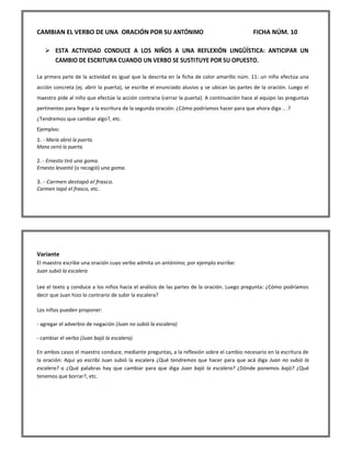 CAMBIAN EL VERBO DE UNA ORACIÓN POR SU ANTÓNIMO FICHA NÚM. 10 
 ESTA ACTIVIDAD CONDUCE A LOS NIÑOS A UNA REFLEXIÓN LINGÜÍSTICA: ANTICIPAR UN CAMBIO DE ESCRITURA CUANDO UN VERBO SE SUSTITUYE POR SU OPUESTO. 
La primera parte de la actividad es igual que la descrita en la ficha de color amarillo núm. 11: un niño efectúa una acción concreta (ej. abrir la puerta), se escribe el enunciado alusivo y se ubican las partes de la oración. Luego el maestro pide al niño que efectúe la acción contraria (cerrar la puerta). A continuación hace al equipo las preguntas pertinentes para llegar a la escritura de la segunda oración: ¿Cómo podríamos hacer para que ahora diga .. .? ¿Tendremos que cambiar algo?, etc. Ejemplos: 1. - María abrió la puerta. Mana cerró la puerta. 2. - Ernesto tiró una goma. Ernesto levantó (o recogió) una goma. 3. - Carmen destapó el frasco. Carmen tapó el frasco, etc. 
Variante El maestro escribe una oración cuyo verbo admita un antónimo; por ejemplo escribe: Juan subió la escalera Lee el texto y conduce a los niños hacia el análisis de las partes de la oración. Luego pregunta: ¿Cómo podríamos decir que Juan hizo lo contrario de subir la escalera? Los niños pueden proponer: - agregar el adverbio de negación (Juan no subió la escalera) - cambiar el verbo (Juan bajó la escalera). En ambos casos el maestro conduce, mediante preguntas, a la reflexión sobre el cambio necesario en la escritura de la oración: Aquí yo escribí Juan subió la escalera ¿Qué tendremos que hacer para que acá diga Juan no subió la escalera? o ¿Qué palabras hay que cambiar para que diga Juan bajó la escalera? ¿Dónde ponemos bajó? ¿Qué tenemos que borrar?, etc.  