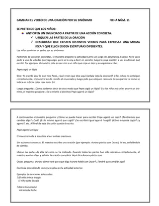 CAMBIAN EL VERBO DE UNA ORACIÓN POR SU SINÓNIMO FICHA NÚM. 11 SE PRETENDE QUE LOS NIÑOS: ANTICIPEN UN ENUNCIADO A PARTIR DE UNA ACCIÓN CONCRETA. 
 UBIQUEN LAS PARTES DE LA ORACIÓN 
 DESCUBRAN QUE EXISTEN DISTINTOS VERBOS PARA EXPRESAR UNA MISMA IDEA Y QUE ELLOS EXIGEN ESCRITURAS DIFERENTES. 
Los niños cambian un verbo por su sinónimo: Partiendo de acciones concretas. El maestro propone la actividad Como un juego de adivinanza. Explica: Yo le vaya pedir a uno de ustedes que haga algo, pero se lo voy a decir en secreto; luego lo vaya escribir, a ver si adivinan qué escribí. Por ejemplo, el maestro pide en secreto a un niño que coja un lápiz y enseguida escribe: Pepe cogió un lápiz Dice: Yo escribí aquí lo que hizo Pepe, ¿qué creen que dice aquí (señala toda la oración)? Si los niños no anticipan correctamente, el maestro lee de corrido el enunciado y luego pide que ubiquen cada una de sus partes tal como se indica en la ficha color rosa núm. 24. Luego pregunta: ¿Cómo podemos decir de otro modo que Pepe cogió un lápiz? Si a los niños no se les ocurre un sinó- nimo, el maestro propone: ¿Es lo mismo si decimos Pepe agarró un lápiz? 
A continuación el maestro pregunta: ¿Cómo se puede hacer para escribir Pepe agarró un lápiz? ¿Tendremos que cambiar algo? ¿Qué? ¿Es lo mismo agarró que cogió? ¿Se escribirá igual agarró Y cogió? ¿Cómo empieza cogió? ¿y agarró?, etc. Al final de esta discusión quedará escrito: Pepe agarró un lápiz El maestro invita a los niños a leer ambas oraciones. Sin acciones concretas. El maestro escribe una oración (por ejemplo: Aurora platica con Oscar); la lee, señalándola de corrido. Ubican las partes de ella tal como se ha indicado. Cuando todas las partes han sido ubicadas correctamente, el maestro vuelve a leer y señalar la oración completa. Aquí dice Aurora platica con Oscar, pregunta: ¿Ahora cómo haré para que diga Aurora habla con Oscar? ¿Tendré que cambiar algo? Continúa procediendo como se explica en la actividad anterior. Ejemplos de oraciones adecuadas: 
1) El niño brinca la caja 
El niño salta la caja 
2) Alicia toma leche 
Alicia bebe leche  