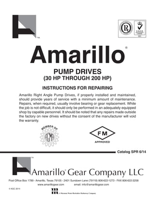 Amarillo Right Angle Pump Drives, if properly installed and maintained,
should provide years of service with a minimum amount of maintenance.
Repairs, when required, usually involve bearing or gear replacement. While
the job is not difficult, it should only be performed in an adequately equipped
shop by capable personnel. It should be noted that any repairs made outside
the factory on new drives without the consent of the manufacturer will void
the warranty.
Catalog SPR 6/14
Post Office Box 1789 • Amarillo, Texas 79105 • 2401 Sundown Lane (79118) 806•622•1273 • FAX 806•622•3258
	 www.amarillogear.com	 email: info@amarillogear.com
© AGC 2014
PUMP DRIVES
(30 HP THROUGH 200 HP)
INSTRUCTIONS FOR REPAIRING
Amarillo
®
Post Office Box 1789 • Amarillo, Texas 79105 • 2401 Sundown Lane (79118) 806•622•1273 • FAX 806•622•3258
	 www.amarillogear.com	 email: info@amarillogear.com
© AGC 2014
Amarillo Gear Company LLC®
Amarillo Gear Company LLC®
 