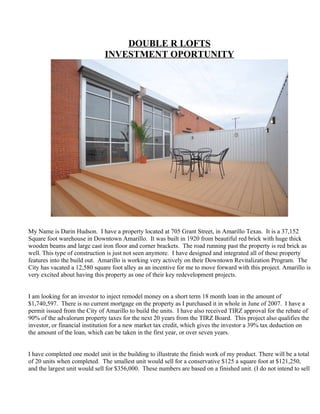 DOUBLE R LOFTS
                              INVESTMENT OPORTUNITY




My Name is Darin Hudson. I have a property located at 705 Grant Street, in Amarillo Texas. It is a 37,152
Square foot warehouse in Downtown Amarillo. It was built in 1920 from beautiful red brick with huge thick
wooden beams and large cast iron floor and corner brackets. The road running past the property is red brick as
well. This type of construction is just not seen anymore. I have designed and integrated all of these property
features into the build out. Amarillo is working very actively on their Downtown Revitalization Program. The
City has vacated a 12,580 square foot alley as an incentive for me to move forward with this project. Amarillo is
very excited about having this property as one of their key redevelopment projects.


I am looking for an investor to inject remodel money on a short term 18 month loan in the amount of
$1,740,597. There is no current mortgage on the property as I purchased it in whole in June of 2007. I have a
permit issued from the City of Amarillo to build the units. I have also received TIRZ approval for the rebate of
90% of the advalorum property taxes for the next 20 years from the TIRZ Board. This project also qualifies the
investor, or financial institution for a new market tax credit, which gives the investor a 39% tax deduction on
the amount of the loan, which can be taken in the first year, or over seven years.


I have completed one model unit in the building to illustrate the finish work of my product. There will be a total
of 20 units when completed. The smallest unit would sell for a conservative $125 a square foot at $121,250,
and the largest unit would sell for $356,000. These numbers are based on a finished unit. (I do not intend to sell
 