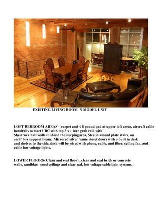 EXISTING LIVING ROOM IN MODEL UNIT



LOFT BEDROOM AREAS – carpet and ½ 8 pound pad at upper loft areas, aircraft cable
handrails to meet UBC with top 3 x 1 inch grab rail, with
Sheetrock half walls to shield the sleeping area, Steel diamond plate stairs, on
an 8’ box support beam. Mirrored silver frame closet doors with a built in desk
and shelves to the side, desk will be wired with phone, cable, and fiber, ceiling fan, and
cable low voltage lights.


LOWER FLOORS- Clean and seal floor’s, clean and seal brick or concrete
walls, sandblast wood ceilings and clear seal, low voltage cable light systems.
 