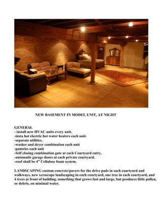 NEW BASEMENT IN MODEL UNIT, AT NIGHT


GENERAL
- install new HVAC units every unit.
-insta hot electric hot water heaters each unit.
-separate utilities.
-washer and dryer combination each unit
-pantries each unit
-Self closing combination gate at each Courtyard entry.
-automatic garage doors at each private courtyard.
-roof shall be 4” Cellulose foam system.

LANDSCAPING custom concrete/pavers for the drive pads in each courtyard and
walkways, new xerascape landscaping in each courtyard, one tree in each courtyard, and
4 trees at front of building, something that grows fast and large, but produces little pollen,
or debris, on minimal water.
 