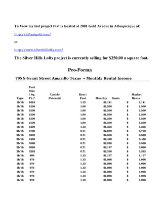 To View my last project that is located at 2001 Gold Avenue in Albuquerque at:

http://loftsatgold.com/

or

http://www.silverhilllofts.com/

The Silver Hills Lofts project is currently selling for $250.00 a square foot.

                                           Pro­Forma
705 S Grant Street Amarillo Texas  ~ Monthly Rental Income
                                                                                                          
         Unit 
         Size 
         ( Sq.           Upside             Rent /                                    Market 
 Type    Ft.)*          Potential           Foot       Monthly      Rents             Rents 
 1b/1b   1010                                1.13           $1,141               $              1,141 
 1b/1b   1500                                1.00           $1,500               $              1,500 
 1b/1b   1500                                1.00           $1,500               $              1,500 
 1b/1b   1500                                1.00           $1,500               $              1,500 
 1b/1b   1500                                1.00           $1,500               $              1,500 
 1b/1b   1500                                1.00           $1,500               $              1,500 
 1b/1b   1200                                1.13           $1,356               $              1,356 
 2b/1b   3760                                0.71           $2,670               $              3,760 
 2b/1b   3530                                0.71           $2,506               $              3,530 
 2b/1b   3450                                0.71           $2,450               $              3,450 
 2b/1b   3560                                0.71           $2,528               $              3,560 
 2b/1b   3080                                0.71           $2,187               $              3,080 
 2b/1b   3262                                0.71           $2,316               $              3,262 
 1b/1b   980                                 1.13           $1,107               $              1,107 
 1b/1b   970                                 1.13           $1,096               $              1,096 
 1b/1b   970                                 1.13           $1,096               $              1,096 
 1b/1b   970                                 1.13           $1,096               $              1,096 
 1b/1b   970                                 1.13           $1,096               $              1,096 
 1b/1b   970                                 1.13           $1,096               $              1,096 
 1b/1b   970                                 1.13           $1,096               $              1,096 
 