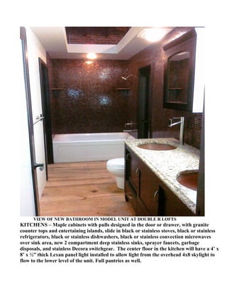 VIEW OF NEW BATHROOM IN MODEL UNIT AT DOUBLE R LOFTS
KITCHENS – Maple cabinets with pulls designed in the door or drawer, with granite
counter tops and entertaining islands, slide in black or stainless stoves, black or stainless
refrigerators, black or stainless dishwashers, black or stainless convection microwaves
over sink area, new 2 compartment deep stainless sinks, sprayer faucets, garbage
disposals, and stainless Decora switchgear. The center floor in the kitchen will have a 4’ x
8’ x ½” thick Lexan panel light installed to allow light from the overhead 4x8 skylight to
flow to the lower level of the unit. Full pantries as well.
 
