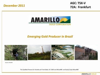 AGC: TSX-V
December 2011                                                                                         72A: Frankfurt




                               Emerging Gold Producer in Brazil




 Source: Amarillo




                    The Qualified Persons for Amarillo are Frank Baker, M. IOM3 and MAusIMM. and Buddy Doyle MAusIMM


                                                                                                                       AMARILLO GOLD
 