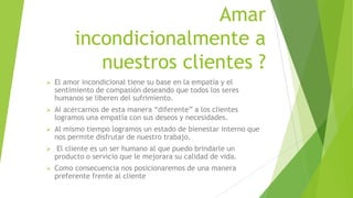 Amar
incondicionalmente a
nuestros clientes ?


El amor incondicional tiene su base en la empatía y el
sentimiento de compasión deseando que todos los seres
humanos se liberen del sufrimiento.



Al acercarnos de esta manera “diferente” a los clientes
logramos una empatía con sus deseos y necesidades.



Al mismo tiempo logramos un estado de bienestar interno que
nos permite disfrutar de nuestro trabajo.



El cliente es un ser humano al que puedo brindarle un
producto o servicio que le mejorara su calidad de vida.



Como consecuencia nos posicionaremos de una manera
preferente frente al cliente

 