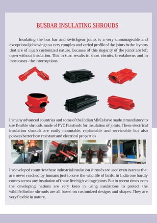 BUSBAR INSULATING SHROUDS
Insulating the bus bar and switchgear joints is a very unmanageable and
exceptional job owing to a very complex and varied profile of the joints in the layouts
that are of much customized nature. Because of this majority of the joints are left
open without insulation. This in turn results in short circuits, breakdowns and in
most cases - the interruptions
In many advanced countries and some of the Indian MNCs have made it mandatory to
use flexible shrouds made of PVC Plastisols for insulation of joints. These electrical
insulation shrouds are easily mountable, replaceable and serviceable but also
possess better heat resistant and electrical properties
In developed countries these industrial insulation shrouds are used even in areas that
are never reached by humans just to save the wild life of birds. In India one hardly
comes across any insulation of these live high voltage joints. But in recent times even
the developing nations are very keen in using insulations to protect the
wildlife.Busbar shrouds are all based on customized designs and shapes. They are
very flexible in nature.
 