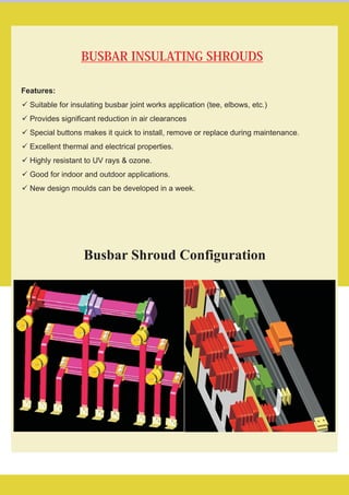 BUSBAR INSULATING SHROUDS
Features:
üSuitable for insulating busbar joint works application (tee, elbows, etc.)
üProvides significant reduction in air clearances
üSpecial buttons makes it quick to install, remove or replace during maintenance.
üExcellent thermal and electrical properties.
üHighly resistant to UV rays & ozone.
üGood for indoor and outdoor applications.
üNew design moulds can be developed in a week.
Busbar Shroud Configuration
 