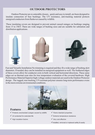 Outdoor Protector are re-enterable closure, quick and easy to install, are been designed to
insulate connection of fuse bushings. The UV resistance, anti-tracking material protects
energizedconductorsfromflashovercausedbywildlife.
These insulating covers are designed to prevent animal caused outages on bushings ranging
from 15 to 35kV. There are wide ranges of bushing sizes and are suitable for substation and
distributionapplications.
OUTDOOR PROTECTORS
Fast and Versatile Installation No trimming is required and they fit a wide range of bushing skirt
diameters. If needed, they can be installed on energized equipment as well. The feathered edges
of these covers allow for conductor exits in both vertical and horizontal directions. These same
edges act as thermal scan sites for true temperature evaluation of the covered hardware. High
Performance Material Superior high-voltage outdoor materials are used in the Outdoor Protector
design . The rugged, non tracking, UV-resistant polymer ensures long-term performance evens
inthemostextremeenvironmentalconditions.
Features
ü
ü
ü
Protects unscheduled outages caused by wildlife
UV protected for extended life
High insulation factors
ü
ü
ü
ü
Flame retardant properties
Extreme temperature resistance
Very cost effective
Installed, removed or replaced safely & easily
 