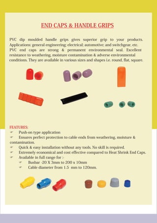 END CAPS & HANDLE GRIPS
FEATURES:
PVC dip moulded handle grips gives superior grip to your products.
Applications: general engineering; electrical; automotive; and switchgear, etc.
PVC end caps are strong & permanent environmental seal. Excellent
resistance to weathering, moisture contamination & adverse environmental
conditions. They are available in various sizes and shapes i.e. round, flat, square.
FPush-on type application
FEnsures perfect protection to cable ends from weathering, moisture &
contamination.
FQuick & easy installation without any tools. No skill is required.
FExtremely economical and cost effective compared to Heat Shrink End Caps.
FAvailable in full range for :-
FBusbar -20 X 3mm to 200 x 10mm
FCable diameter from 1.5 mm to 120mm.
 