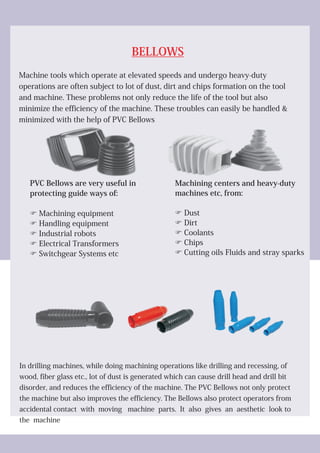 BELLOWS
Machine tools which operate at elevated speeds and undergo heavy-duty
operations are often subject to lot of dust, dirt and chips formation on the tool
and machine. These problems not only reduce the life of the tool but also
minimize the efficiency of the machine. These troubles can easily be handled &
minimized with the help of PVC Bellows
In drilling machines, while doing machining operations like drilling and recessing, of
wood, fiber glass etc., lot of dust is generated which can cause drill head and drill bit
disorder, and reduces the efficiency of the machine. The PVC Bellows not only protect
the machine but also improves the efficiency. The Bellows also protect operators from
accidental contact with moving machine parts. It also gives an aesthetic look to
the machine
PVC Bellows are very useful in
protecting guide ways of:
FMachining equipment
FHandling equipment
FIndustrial robots
FElectrical Transformers
FSwitchgear Systems etc
Machining centers and heavy-duty
machines etc, from:
FDust
FDirt
FCoolants
FChips
FCutting oils Fluids and stray sparks
 