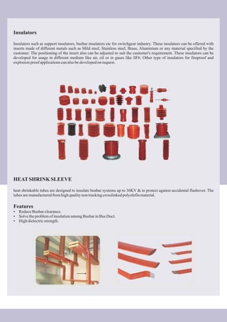 Insulators
Insulators such as support insulators, busbar insulators etc for switchgear industry. These insulators can be offered with
inserts made of different metals such as Mild steel, Stainless steel, Brass, Aluminium or any material specified by the
customer. The positioning of the insert also can be adjusted to suit the customer's requirement. These insulators can be
developed for usage in different medium like air, oil or in gases like SF6. Other type of insulators for fireproof and
explosionproofapplicationscanalsobedevelopedon request.
HEATSHRINK SLEEVE
heat shrinkable tubes are designed to insulate busbar systems up to 36KV & to protect against accidental flashover. The
tubesaremanufacturedfromhighqualitynontrackingcrosslinkedpolyolefinmaterial.
Features
?ReduceBusbarclearance.
?SolvetheproblemofinsulationamongBusbarinBus Duct.
?Highdielectricstrength.
 