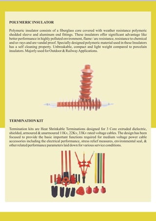 POLYMERIC INSULATOR
Polymeric insulator consists of a fiberglass core covered with weather resistance polymeric
shedded sleeve and aluminum end fittings. These insulators offer significant advantage like
better performance in highly polluted environment, flame / arc resistance, resistance to chemical
and uv rays and are vandal proof. Specially designed polymeric material used in these Insulators
has a self cleaning property. Unbreakable, compact and light weight compared to porcelain
insulators.MajorlyusedforOutdoor&RailwayApplications.
TERMINATION KIT
Termination kits are Heat Shrinkable Terminations designed for 3 Core extruded dielectric,
shielded, armoured & unarmoured 11Kv, 22Kv, 33Kv rated voltage cables. The design has been
focused to provide the basic important functions required for medium voltage power cable
accessories including the electrical performance, stress relief measures, environmental seal, &
otherrelatedperformanceparameterslaiddown forvariousserviceconditions.
 