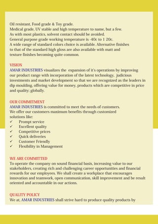 Oil resistant, Food grade & Toy grade.
Medical grade, UV stable and high temperature to name, but a few.
As with most plastics, solvent contact should be avoided.
General purpose grade working temperature is -40c to 1 20c.
A wide range of standard colors choice is available. Alternative finishes
to that of the standard high gloss are also available with matt and
texture finishes becoming quite common.
visualizes the expansion of it's operations by improving
our product range with incorporation of the latest technology, judicious
investments and market development so that we are recognized as the leaders in
dip moulding, offering value for money, products which are competitive in price
and quality; globally.
is committed to meet the needs of customers.
We offer our customers maximum benefits through customized
solutions like:
üPrompt service
üExcellent quality
üCompetitive prices
üQuick deliveries
üCustomer Friendly
üFlexibility in Management
To operate the company on sound financial basis, increasing value to our
stakeholders, creating rich and challenging career opportunities and financial
rewards for our employees. We shall create a workplace that encourages
innovation and teamwork, open communication, skill improvement and be result
oriented and accountable in our actions.
We at, shall strive hard to produce quality products by
VISION
OUR COMMITMENT
WE ARE COMMITTED
QUALITY POLICY
AMAR INDUSTRIES
AMAR INDUSTRIES
AMAR INDUSTRIES
 