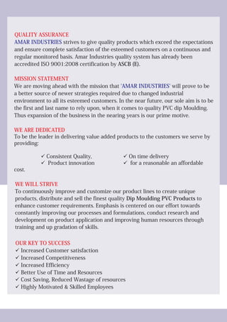 QUALITY ASSURANCE
MISSION STATEMENT
WE ARE DEDICATED
WE WILL STRIVE
OUR KEY TO SUCCESS
AMAR INDUSTRIES
'AMAR INDUSTRIES'
strives to give quality products which exceed the expectations
and ensure complete satisfaction of the esteemed customers on a continuous and
regular monitored basis. Amar Industries quality system has already been
accredited ISO 9001:2008 certification by ASCB (E).
We are moving ahead with the mission that will prove to be
a better source of newer strategies required due to changed industrial
environment to all its esteemed customers. In the near future, our sole aim is to be
the first and last name to rely upon, when it comes to quality PVC dip Moulding.
Thus expansion of the business in the nearing years is our prime motive.
To be the leader in delivering value added products to the customers we serve by
providing:
üConsistent Quality, üOn time delivery
üProduct innovation üfor a reasonable an affordable
cost.
To continuously improve and customize our product lines to create unique
products, distribute and sell the finest quality Dip Moulding PVC Products to
enhance customer requirements. Emphasis is centered on our effort towards
constantly improving our processes and formulations, conduct research and
development on product application and improving human resources through
training and up gradation of skills.
üIncreased Customer satisfaction
üIncreased Competitiveness
üIncreased Efficiency
üBetter Use of Time and Resources
üCost Saving, Reduced Wastage of resources
üHighly Motivated & Skilled Employees
 