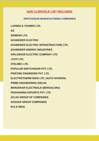 LARSEN & TOUBRO LTD.
GE
SIEMENS LTD.
SCHNEIDER ELECTRIC
JYOTI LTD.
STELMEC LTD.
POPULAR SWITCHGEAR PVT. LTD.
PRISTINE ENGINEERS PVT. LTD.
ELECTROTHERM INDIA LTD. (AUTO DIVISION)
PRIME ENGINEERING (DELHI)
MARUDHAR ELECTRIALS (BENGALURU)
PESHAVARIA EXPORTS PVT. LTD.
ATLAS GROUP OF COMPANIES.
AKSHAR GROUP COMPANIES
M.S.S INDIA
SCHNEIDER ELECTRIC INFRASTRUCTURE LTD.
SCHNEIDER ENERGY INDUSTRIES
KIRLOSKAR ELECTRIC COMPANY LTD.
OUR CLIENTELE LIST INCLUDES
SWITCHGEAR MANUFACTURING COMPANIES
 