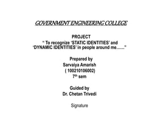 GOVERNMENT ENGINEERING COLLEGE 
PROJECT 
“ To recognize ‘STATIC IDENTITIES’ and 
‘DYNAMIC IDENTITIES’ in people around me……” 
Prepared by 
Sarvaiya Amarish 
( 100210106002) 
7th sem 
Guided by 
Dr. Chetan Trivedi 
Signature 
 