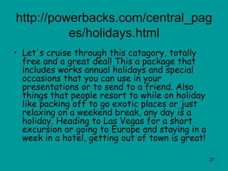 http://powerbacks.com/central_pages/holidays.html Let's cruise through this catagory, totally free and a great deal! This a package that includes works annual holidays and special occasions that you can use in your presentations or to send to a friend. Also things that people resort to while on holiday like packing off to go exotic places or just relaxing on a weekend break, any day is a holiday. Heading to Las Vegas for a short excursion or going to Europe and staying in a week in a hotel, getting out of town is great!  