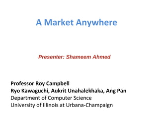 A Market Anywhere Professor Roy Campbell Ryo Kawaguchi, Aukrit Unahalekhaka, Ang Pan Department of Computer Science University of Illinois at Urbana-Champaign Presenter: Shameem Ahmed 