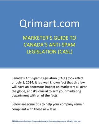  
 
 
 
 
 
 
 
Qrimart.com   
MARKETER’S GUIDE TO 
CANADA’S ANTI‐SPAM 
LEGISLATION (CASL) 
 
Canada’s Anti‐Spam Legislation (CASL) took effect 
on July 1, 2014. It is a well known fact that this law 
will have an enormous impact on marketers all over 
the globe, and it’s crucial to arm your marketing 
department with all of the facts. 
 
Below are some tips to help your company remain 
compliant with these new laws: 
   
©2015 Quorium Solutions. Trademarks belong to their respective owners. All rights reserved.  
 