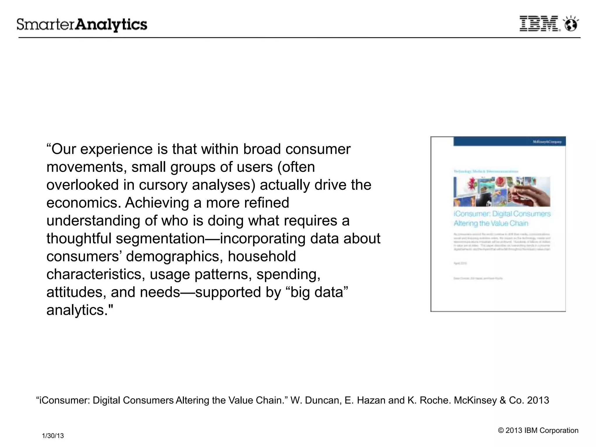© 2013 IBM Corporation
1/30/13
―Our experience is that within broad consumer
movements, small groups of users (often
overlooked in cursory analyses) actually drive the
economics. Achieving a more refined
understanding of who is doing what requires a
thoughtful segmentation—incorporating data about
consumers’ demographics, household
characteristics, usage patterns, spending,
attitudes, and needs—supported by ―big data‖
analytics."
―iConsumer: Digital Consumers Altering the Value Chain.‖ W. Duncan, E. Hazan and K. Roche. McKinsey & Co. 2013
 