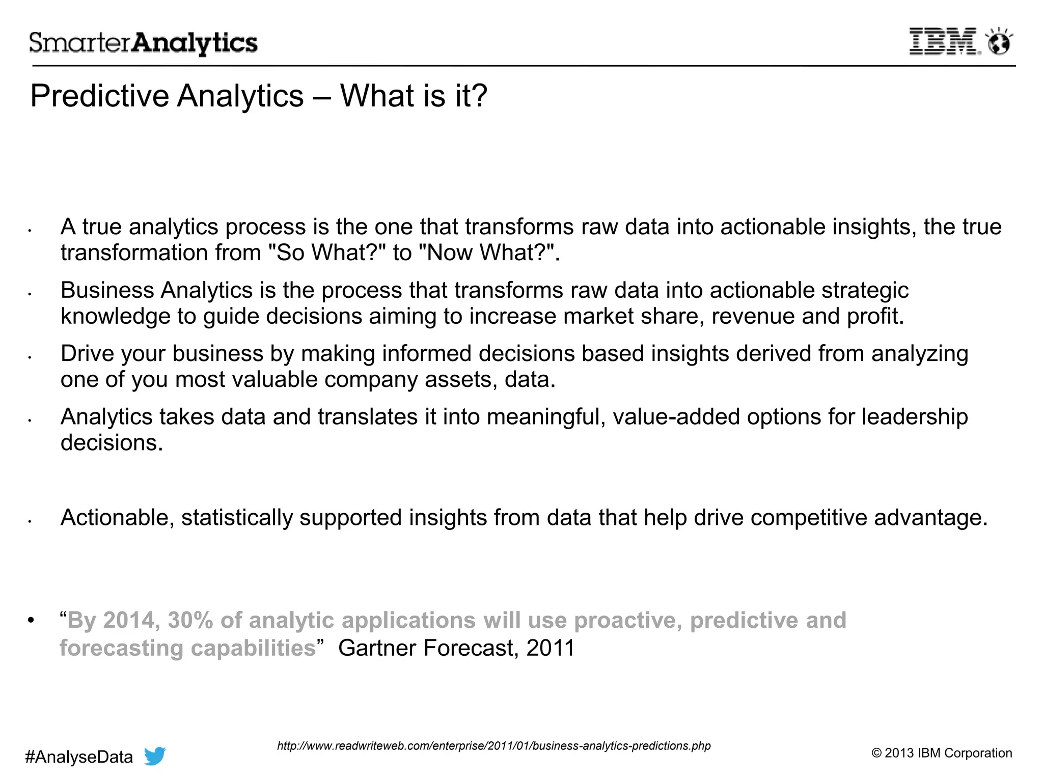 © 2013 IBM Corporation
Predictive Analytics – What is it?
• A true analytics process is the one that transforms raw data into actionable insights, the true
transformation from "So What?" to "Now What?".
• Business Analytics is the process that transforms raw data into actionable strategic
knowledge to guide decisions aiming to increase market share, revenue and profit.
• Drive your business by making informed decisions based insights derived from analyzing
one of you most valuable company assets, data.
• Analytics takes data and translates it into meaningful, value-added options for leadership
decisions.
• Actionable, statistically supported insights from data that help drive competitive advantage.
• ―By 2014, 30% of analytic applications will use proactive, predictive and
forecasting capabilities‖ Gartner Forecast, 2011
http://www.readwriteweb.com/enterprise/2011/01/business-analytics-predictions.php
#AnalyseData
 