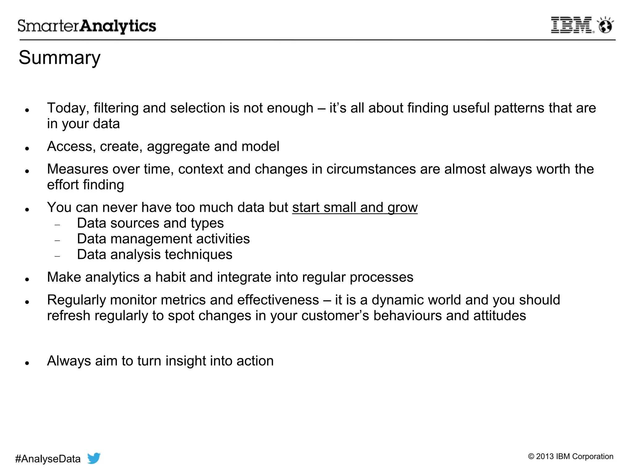 © 2013 IBM Corporation
Summary
 Today, filtering and selection is not enough – it’s all about finding useful patterns that are
in your data
 Access, create, aggregate and model
 Measures over time, context and changes in circumstances are almost always worth the
effort finding
 You can never have too much data but start small and grow
Data sources and types
Data management activities
Data analysis techniques
 Make analytics a habit and integrate into regular processes
 Regularly monitor metrics and effectiveness – it is a dynamic world and you should
refresh regularly to spot changes in your customer’s behaviours and attitudes
 Always aim to turn insight into action
#AnalyseData
 