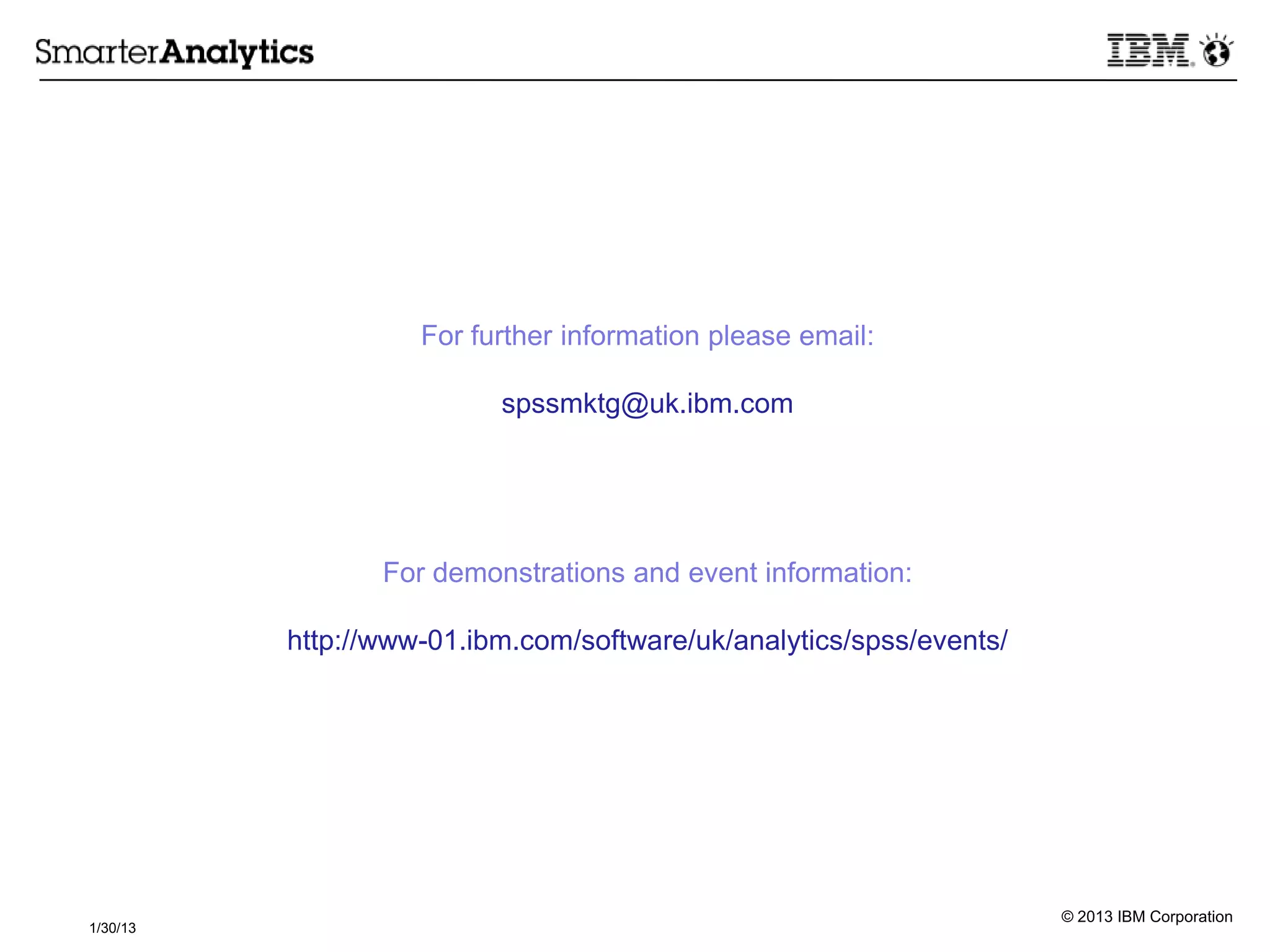 © 2013 IBM Corporation
1/30/13
For further information please email:
spssmktg@uk.ibm.com
For demonstrations and event information:
http://www-01.ibm.com/software/uk/analytics/spss/events/
 