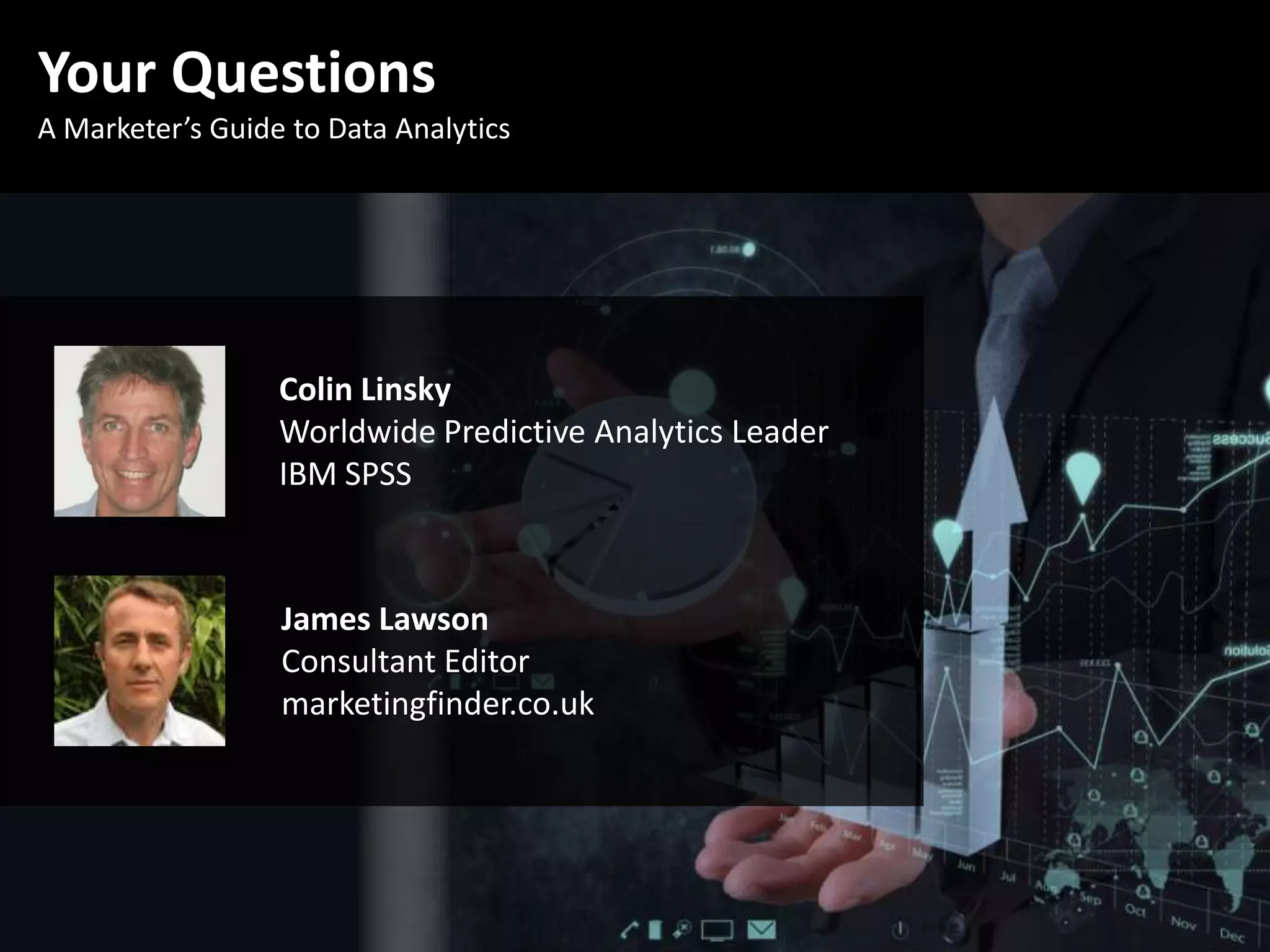 Your Questions
A Marketer’s Guide to Data Analytics
James Lawson
Consultant Editor
marketingfinder.co.uk
Colin Linsky
Worldwide Predictive Analytics Leader
IBM SPSS
 