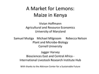 A Market for Lemons:
            Maize in Kenya
                   Vivian Hoffmann
         Agricultural and Resource Economics
                University of Maryland

Samuel Mutiga Michael Milgroom Rebecca Nelson
            Plant and Microbe-Biology
                Cornell University
                    Jagger Harvey
        Biosciences East and Central Africa -
   International Livestock Research Institute Hub
    With thanks to the Atkinson Center for a Sustainable Future
 