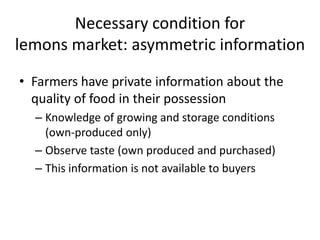 Necessary condition for
lemons market: asymmetric information

• Farmers have private information about the
  quality of food in their possession
  – Knowledge of growing and storage conditions
    (own-produced only)
  – Observe taste (own produced and purchased)
  – This information is not available to buyers
 